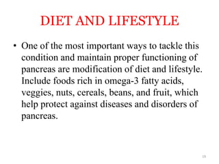 DIET AND LIFESTYLE
• One of the most important ways to tackle this
condition and maintain proper functioning of
pancreas are modification of diet and lifestyle.
Include foods rich in omega-3 fatty acids,
veggies, nuts, cereals, beans, and fruit, which
help protect against diseases and disorders of
pancreas.
19
 