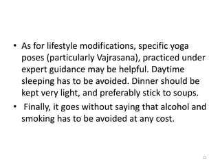 • As for lifestyle modifications, specific yoga
poses (particularly Vajrasana), practiced under
expert guidance may be helpful. Daytime
sleeping has to be avoided. Dinner should be
kept very light, and preferably stick to soups.
• Finally, it goes without saying that alcohol and
smoking has to be avoided at any cost.
21
 