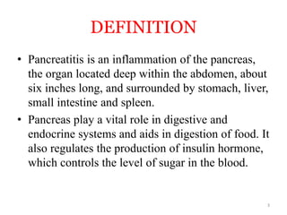 DEFINITION
• Pancreatitis is an inflammation of the pancreas,
the organ located deep within the abdomen, about
six inches long, and surrounded by stomach, liver,
small intestine and spleen.
• Pancreas play a vital role in digestive and
endocrine systems and aids in digestion of food. It
also regulates the production of insulin hormone,
which controls the level of sugar in the blood.
3
 