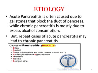 ETIOLOGY
• Acute Pancreatitis is often caused due to
gallstones that block the duct of pancreas,
while chronic pancreatitis is mostly due to
excess alcohol consumption.
• But, repeat cases of acute pancreatitis may
lead to chronic pancreatitis.
6
 