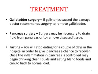 TREATMENT
• Gallbladder surgery – If gallstones caused the damage
doctor recommends surgery to remove gallbladder.
• Pancreas surgery – Surgery may be necessary to drain
fluid from pancreas or to remove diseased tissue.
• Fasting – You will stop eating for a couple of days in the
hospital in order to give pancreas a chance to recover.
Once the inflammation in pancreas is controlled may
begin drinking clear liquids and eating bland foods and
can go back to normal diet.
15
 