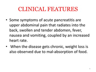 CLINICAL FEATURES
• Some symptoms of acute pancreatitis are
upper abdominal pain that radiates into the
back, swollen and tender abdomen, fever,
nausea and vomiting, coupled by an increased
heart rate.
• When the disease gets chronic, weight loss is
also observed due to mal-absorption of food.
8
 