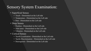 Sensory System Examination:
• Superficial Senses
• Touch - Diminished on the Left side
• Temperature - Diminished on the Left side
• Pain - Diminished on the Left side
• Deep Senses
• Position - Diminished on the Left side
• Joint sense - Diminished on the Left side
• Vibration - Diminished on the Left side
• Cortical Senses
• Tactile Localization - Diminished on the Left side
• Tactile Discrimination - Diminished on the Left side
• Stereognosis - Diminished on the Left side
 