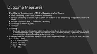Outcome Measures
• Fugl-Meyer Assessment of Motor Recovery after Stroke
• Motor functioning (in the upper and lower extremities)
• Sensory functioning (evaluates light touch on two surfaces of the arm and leg, and position sense for 8
joints)
• Balance (contains 7 tests, 3 seated and 4 standing)
• Joint range of motion (8 joints)
• Joint pain
• Scoring:
• Scoring is based on direct observation of performance. Scale items are scored on the basis of ability
to complete the item using a 3-point ordinal scale where 0=cannot perform, 1=performs partially and
2=performs fully. The total possible scale score is 226.
• Classifications for impairment severity have been proposed based on FMA Total motor scores
(out of 100 points):
• 0-35 = Very Severe
• 36-55 = Severe
• 56-79 = Moderate
• > 79 = Mild
 