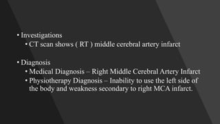 • Investigations
• CT scan shows ( RT ) middle cerebral artery infarct
• Diagnosis
• Medical Diagnosis – Right Middle Cerebral Artery Infarct
• Physiotherapy Diagnosis – Inability to use the left side of
the body and weakness secondary to right MCA infarct.
 
