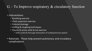 G – To Improve respiratory & circulatory function
• Interventions
• Breathing exercise
• Chest expansion exercise
• Postural drainage
• Huffing & Coughing techniques
• Passive & active ankle & toe exercise
• (after careful & thorough examination of cardiopulmonary system)
• Rationale : These help prevent pulmonary and circulatory
complications
 