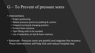 G – To Prevent of pressure sores
• Interventions
• Proper positioning
• Relieve pressure points by padding & cushion
• Frequent turning & changing position
• Prevent from moisture
• Tight fitting cloth to be avoided
• Use of waterbed, air bed & foam mattress
• Rationale : Pressure sores are painful and stagnate the recovery.
These interventions will help that and reduce hospital stay
 