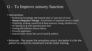 G – To Improve sensory function
• Interventions
• Positioning hemiplegic side towards door or main part of room
• Sensory Integration Therapy - Presentation of repeated sensory stimuli
• Stretching, stroking, superficial & deep pressure, iceing, vibration etc.
• Wt bearing ex & Joint approximation tech
• Stoking with different texture fabrics
• Pressure application
• Improve other senses like use of visual & auditory
• Rationale : The sooner the sensations return, the better it is for the
patient to control his movement and do motor training.
 