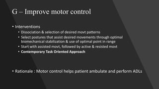 G – Improve motor control
• Interventions
• Dissociation & selection of desired movt patterns
• Select postures that assist desired movements through optimal
biomechanical stabilization & use of optimal point in range
• Start with assisted movt, followed by active & resisted movt
• Contemporary Task Oriented Approach
• Rationale : Motor control helps patient ambulate and perform ADLs
 