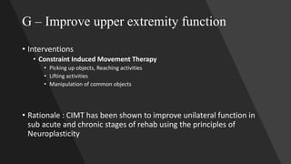 G – Improve upper extremity function
• Interventions
• Constraint Induced Movement Therapy
• Picking up objects, Reaching activities
• Lifting activities
• Manipulation of common objects
• Rationale : CIMT has been shown to improve unilateral function in
sub acute and chronic stages of rehab using the principles of
Neuroplasticity
 