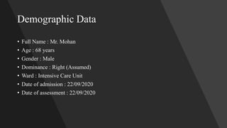 Demographic Data
• Full Name : Mr. Mohan
• Age : 68 years
• Gender : Male
• Dominance : Right (Assumed)
• Ward : Intensive Care Unit
• Date of admission : 22/09/2020
• Date of assessment : 22/09/2020
 