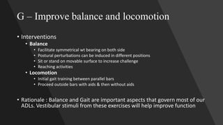 G – Improve balance and locomotion
• Interventions
• Balance
• Facilitate symmetrical wt bearing on both side
• Postural perturbations can be induced in different positions
• Sit or stand on movable surface to increase challenge
• Reaching activities
• Locomotion
• Initial gait training between parallel bars
• Proceed outside bars with aids & then without aids
• Rationale : Balance and Gait are important aspects that govern most of our
ADLs. Vestibular stimuli from these exercises will help improve function
 