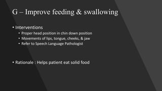 G – Improve feeding & swallowing
• Interventions
• Proper head position in chin down position
• Movements of lips, tongue, cheeks, & jaw
• Refer to Speech Language Pathologist
• Rationale : Helps patient eat solid food
 