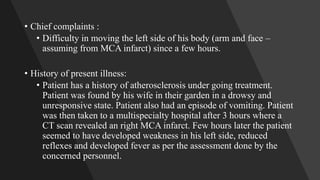 • Chief complaints :
• Difficulty in moving the left side of his body (arm and face –
assuming from MCA infarct) since a few hours.
• History of present illness:
• Patient has a history of atherosclerosis under going treatment.
Patient was found by his wife in their garden in a drowsy and
unresponsive state. Patient also had an episode of vomiting. Patient
was then taken to a multispecialty hospital after 3 hours where a
CT scan revealed an right MCA infarct. Few hours later the patient
seemed to have developed weakness in his left side, reduced
reflexes and developed fever as per the assessment done by the
concerned personnel.
 