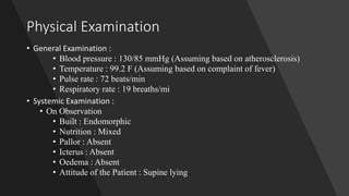 Physical Examination
• General Examination :
• Blood pressure : 130/85 mmHg (Assuming based on atherosclerosis)
• Temperature : 99.2 F (Assuming based on complaint of fever)
• Pulse rate : 72 beats/min
• Respiratory rate : 19 breaths/mi
• Systemic Examination :
• On Observation
• Built : Endomorphic
• Nutrition : Mixed
• Pallor : Absent
• Icterus : Absent
• Oedema : Absent
• Attitude of the Patient : Supine lying
 