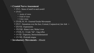 • Cranial Nerve Assessment
• CN I - Sense of smell in each nostril
• CN II –
• Acuity of vision
• Field of vision
• Color vision
• CN III, IV, VI - External Ocular Movements
• CN V - Sensations over the face, Corneal, Conjunctival, Jaw Jerk ○
• CN VII - Expressions
• CN VIII - Rinne’s test, Weber’s test
• CN IX, X – Uvula “Ah” , Gag reflex
• CN XI - Trapezius, Sternocleidomastoid
• CN XII - Protrude tongue
• Involuntary Movements - Absent
 