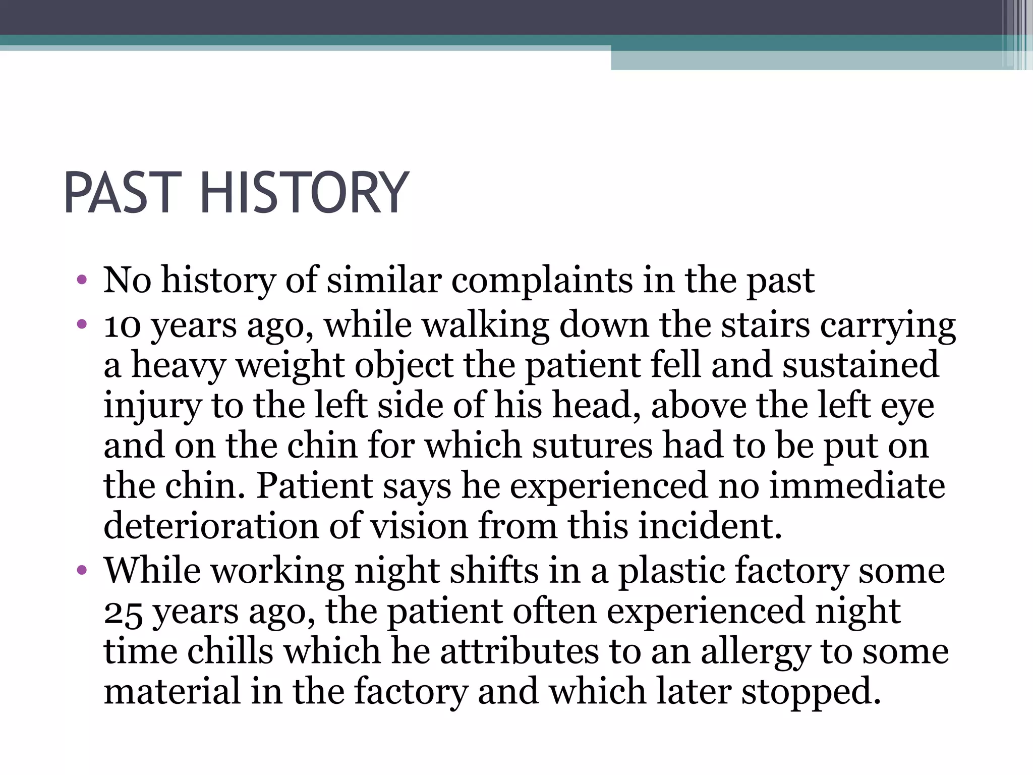 PAST HISTORY
• No history of similar complaints in the past
• 10 years ago, while walking down the stairs carrying
a heavy weight object the patient fell and sustained
injury to the left side of his head, above the left eye
and on the chin for which sutures had to be put on
the chin. Patient says he experienced no immediate
deterioration of vision from this incident.
• While working night shifts in a plastic factory some
25 years ago, the patient often experienced night
time chills which he attributes to an allergy to some
material in the factory and which later stopped.
 