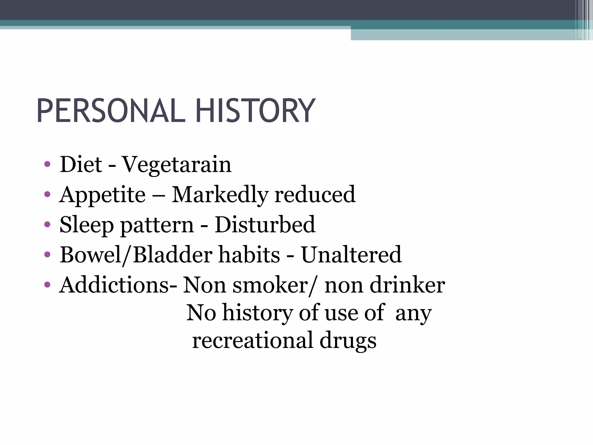 PERSONAL HISTORY
• Diet - Vegetarain
• Appetite – Markedly reduced
• Sleep pattern - Disturbed
• Bowel/Bladder habits - Unaltered
• Addictions- Non smoker/ non drinker
No history of use of any
recreational drugs
 