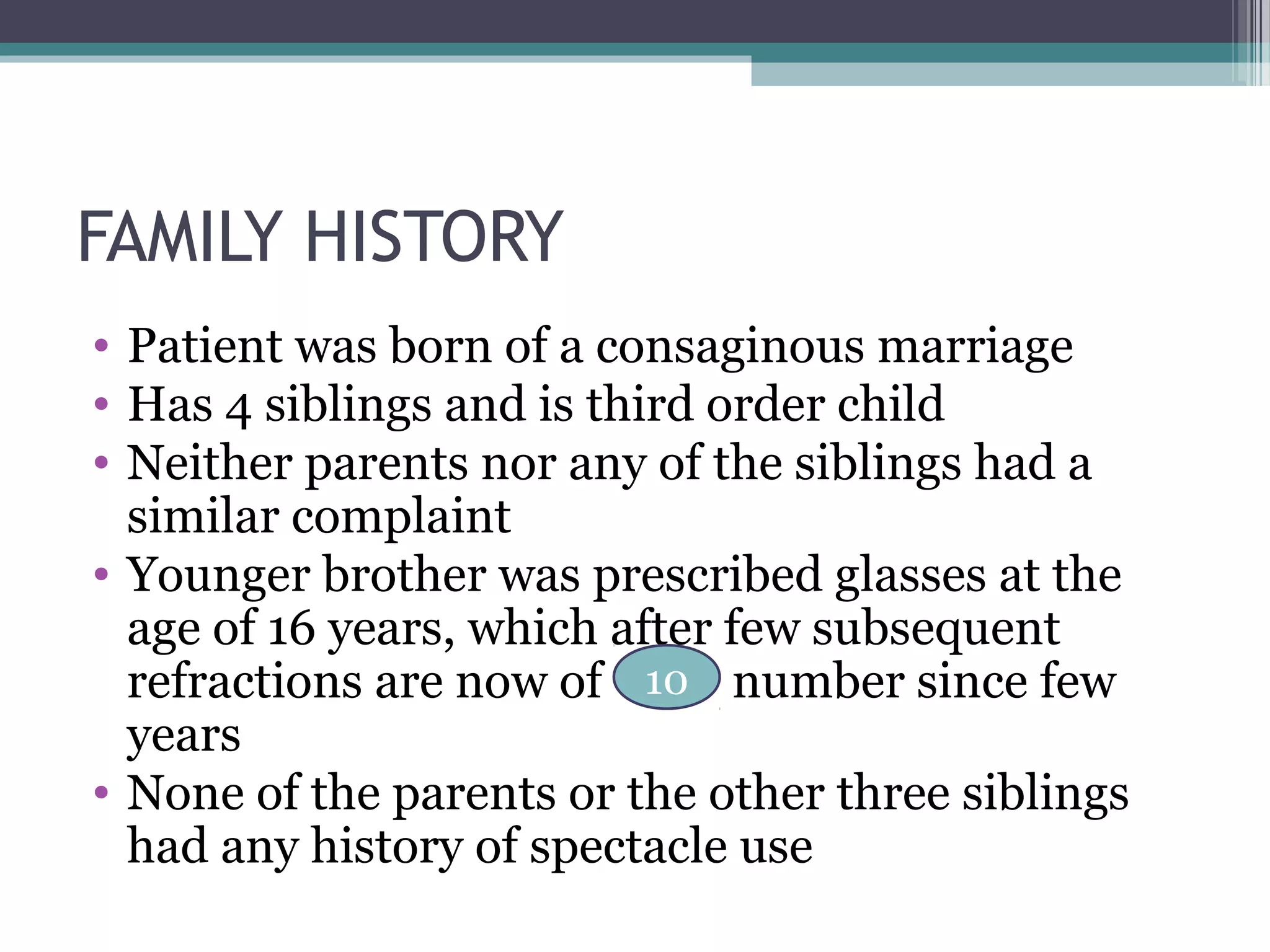 FAMILY HISTORY
• Patient was born of a consaginous marriage
• Has 4 siblings and is third order child
• Neither parents nor any of the siblings had a
similar complaint
• Younger brother was prescribed glasses at the
age of 16 years, which after few subsequent
refractions are now of number since few
years
• None of the parents or the other three siblings
had any history of spectacle use
10
 