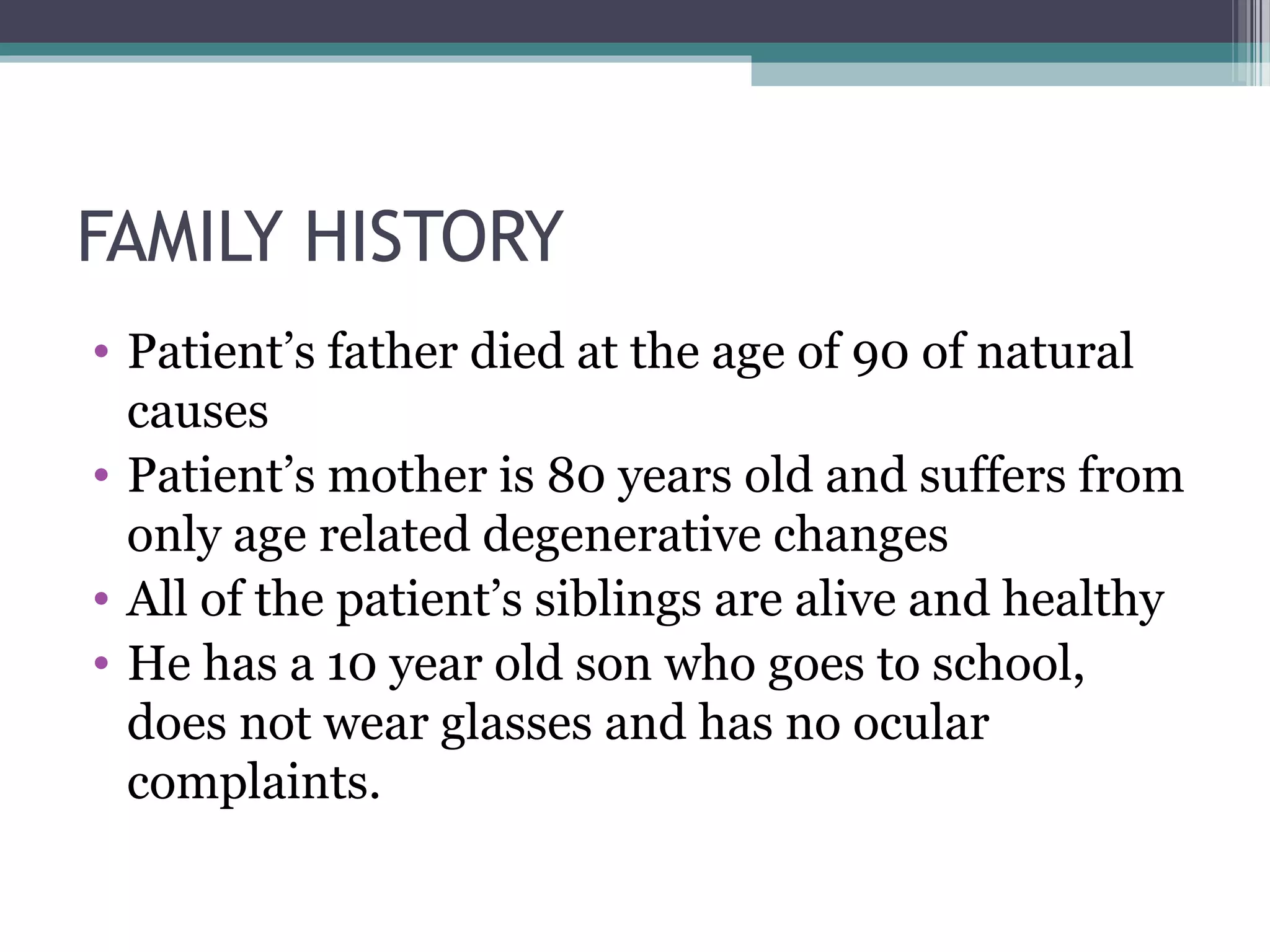 FAMILY HISTORY
• Patient’s father died at the age of 90 of natural
causes
• Patient’s mother is 80 years old and suffers from
only age related degenerative changes
• All of the patient’s siblings are alive and healthy
• He has a 10 year old son who goes to school,
does not wear glasses and has no ocular
complaints.
 