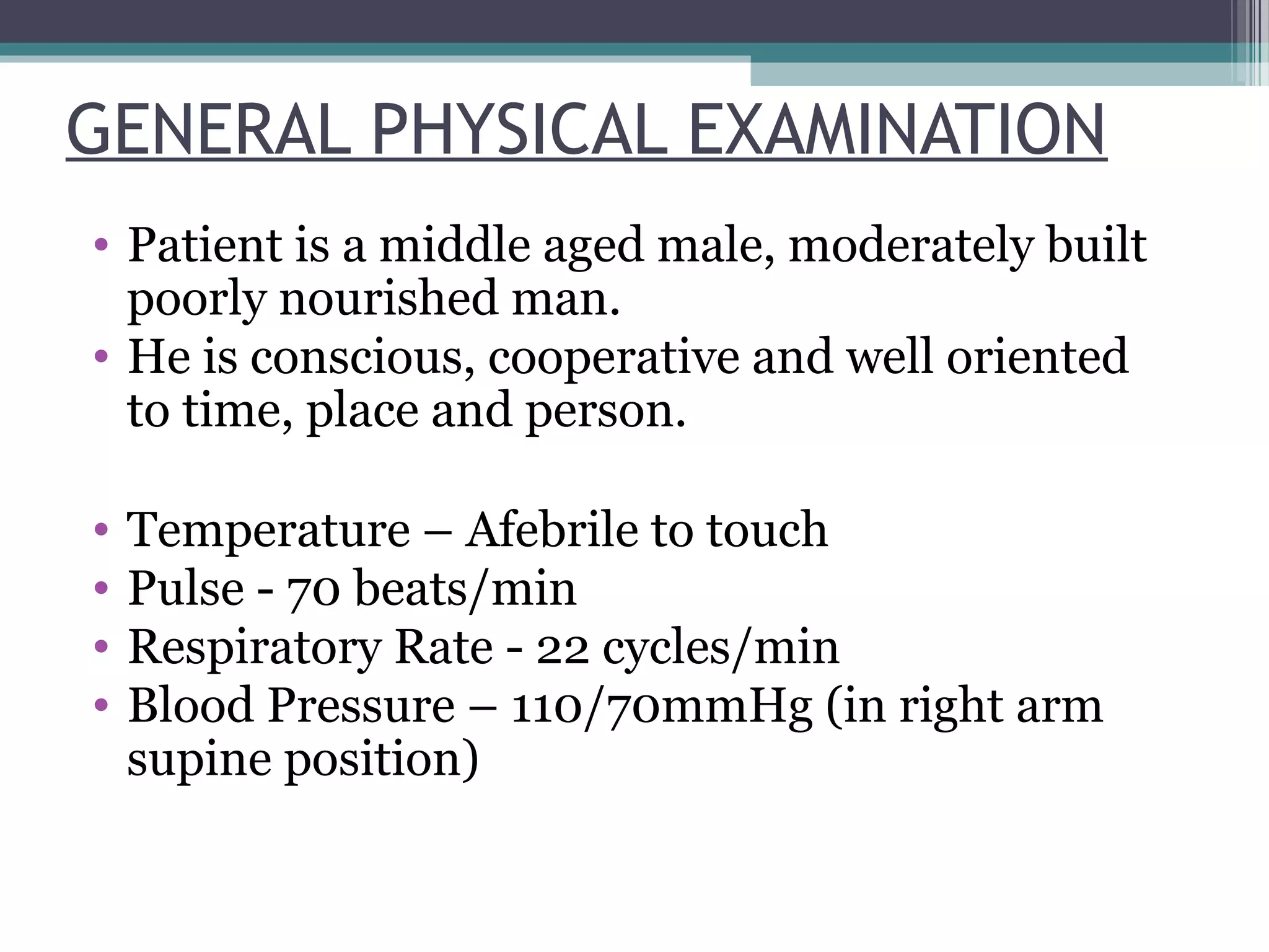 GENERAL PHYSICAL EXAMINATION
• Patient is a middle aged male, moderately built
poorly nourished man.
• He is conscious, cooperative and well oriented
to time, place and person.
• Temperature – Afebrile to touch
• Pulse - 70 beats/min
• Respiratory Rate - 22 cycles/min
• Blood Pressure – 110/70mmHg (in right arm
supine position)
 