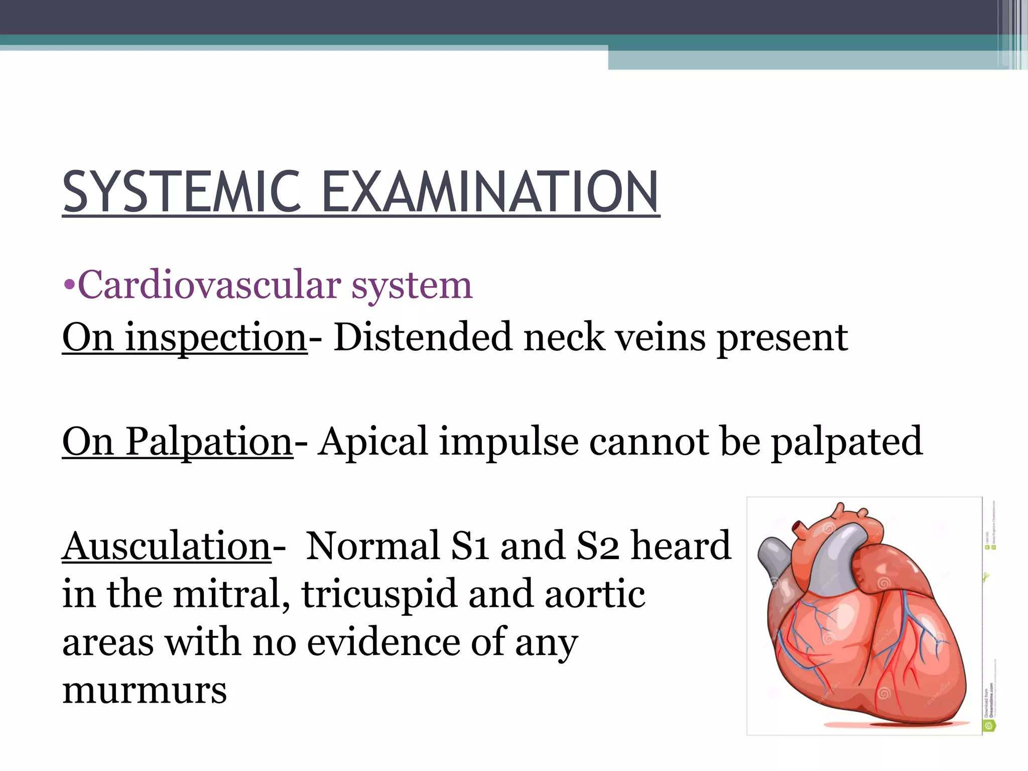 SYSTEMIC EXAMINATION
•Cardiovascular system
On inspection- Distended neck veins present
On Palpation- Apical impulse cannot be palpated
Ausculation- Normal S1 and S2 heard
in the mitral, tricuspid and aortic
areas with no evidence of any
murmurs
 