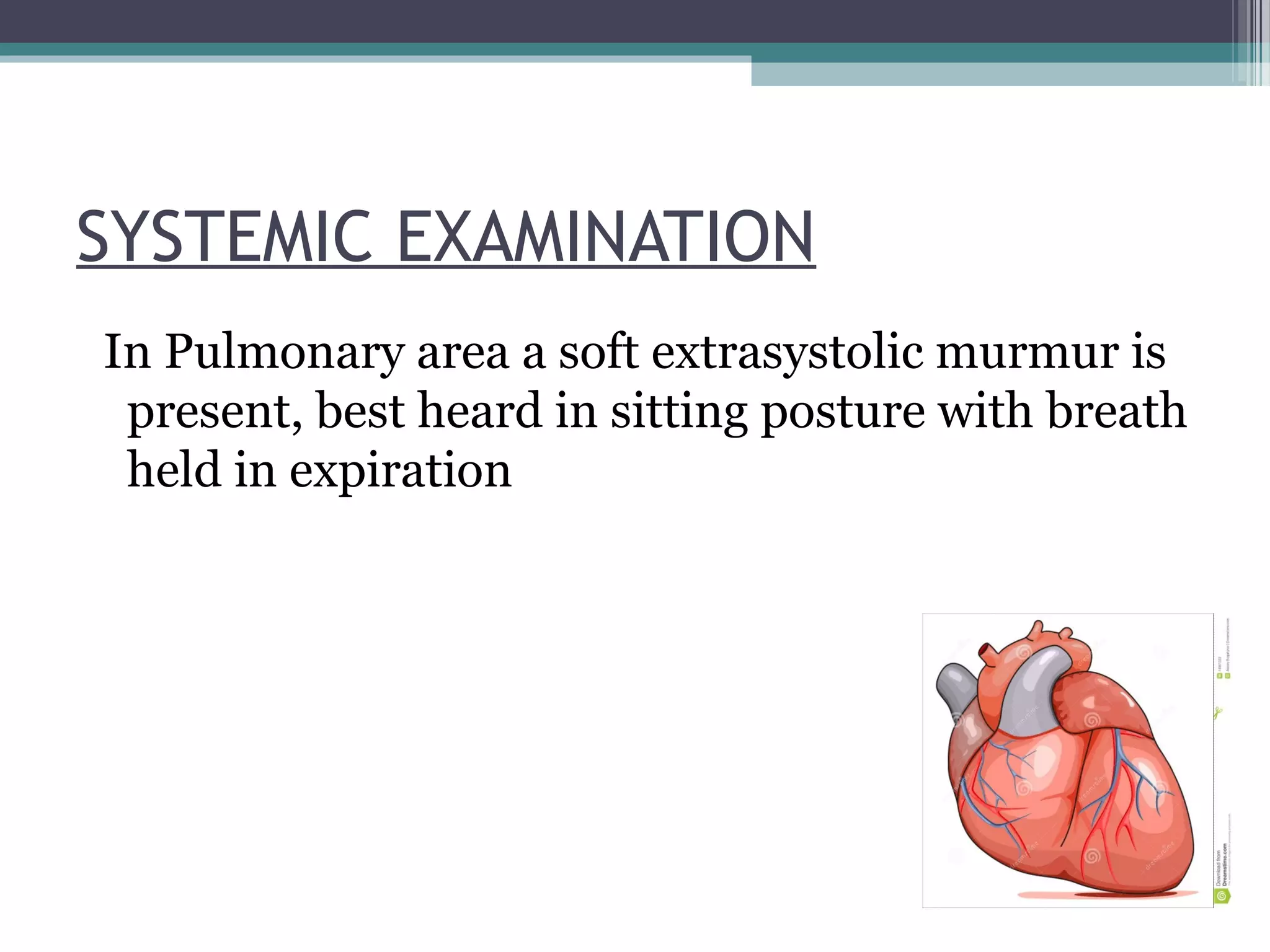 SYSTEMIC EXAMINATION
In Pulmonary area a soft extrasystolic murmur is
present, best heard in sitting posture with breath
held in expiration
 