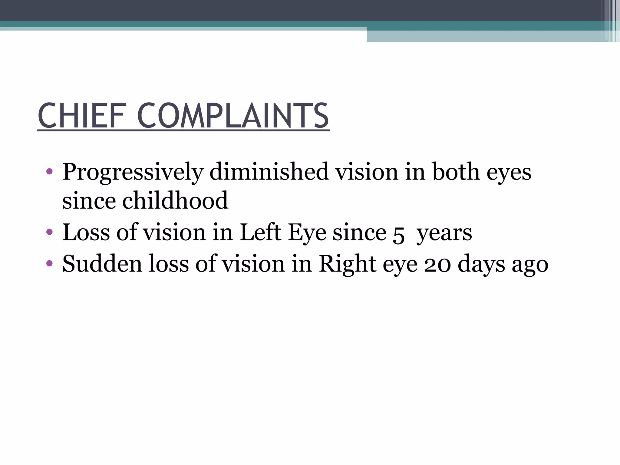 CHIEF COMPLAINTS
• Progressively diminished vision in both eyes
since childhood
• Loss of vision in Left Eye since 5 years
• Sudden loss of vision in Right eye 20 days ago
 