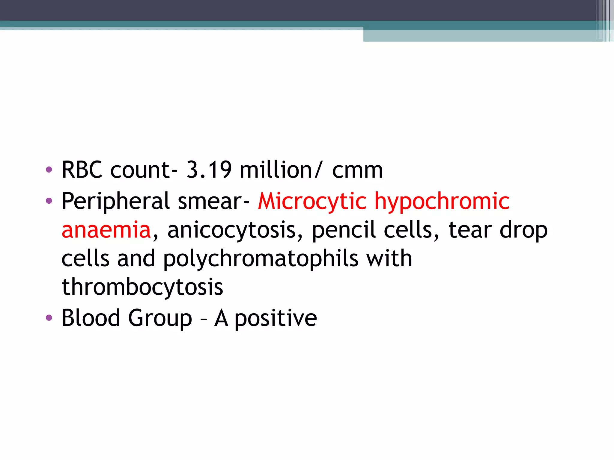 • RBC count- 3.19 million/ cmm
• Peripheral smear- Microcytic hypochromic
anaemia, anicocytosis, pencil cells, tear drop
cells and polychromatophils with
thrombocytosis
• Blood Group – A positive
 