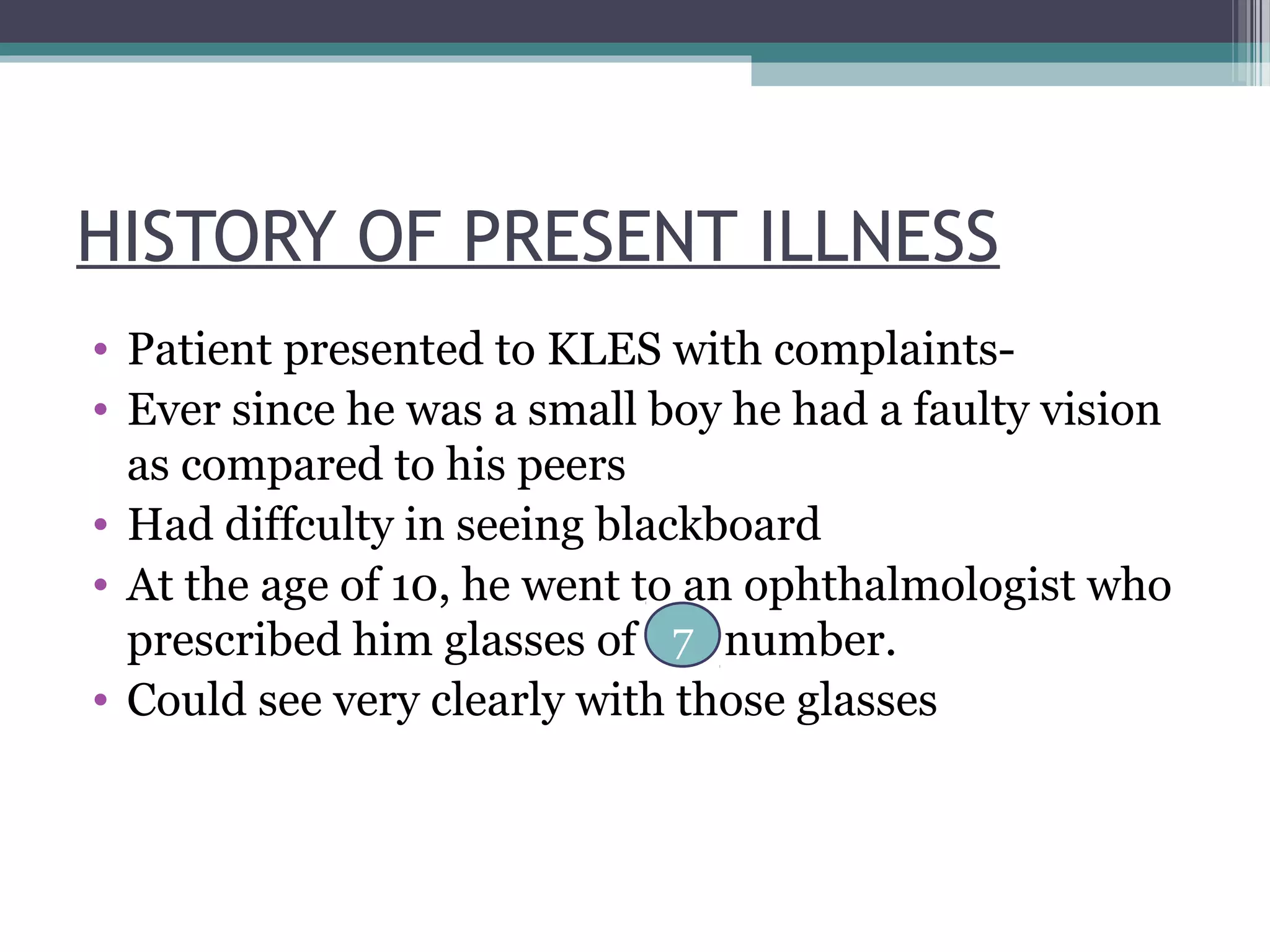 HISTORY OF PRESENT ILLNESS
• Patient presented to KLES with complaints-
• Ever since he was a small boy he had a faulty vision
as compared to his peers
• Had diffculty in seeing blackboard
• At the age of 10, he went to an ophthalmologist who
prescribed him glasses of number.
• Could see very clearly with those glasses
7
 
