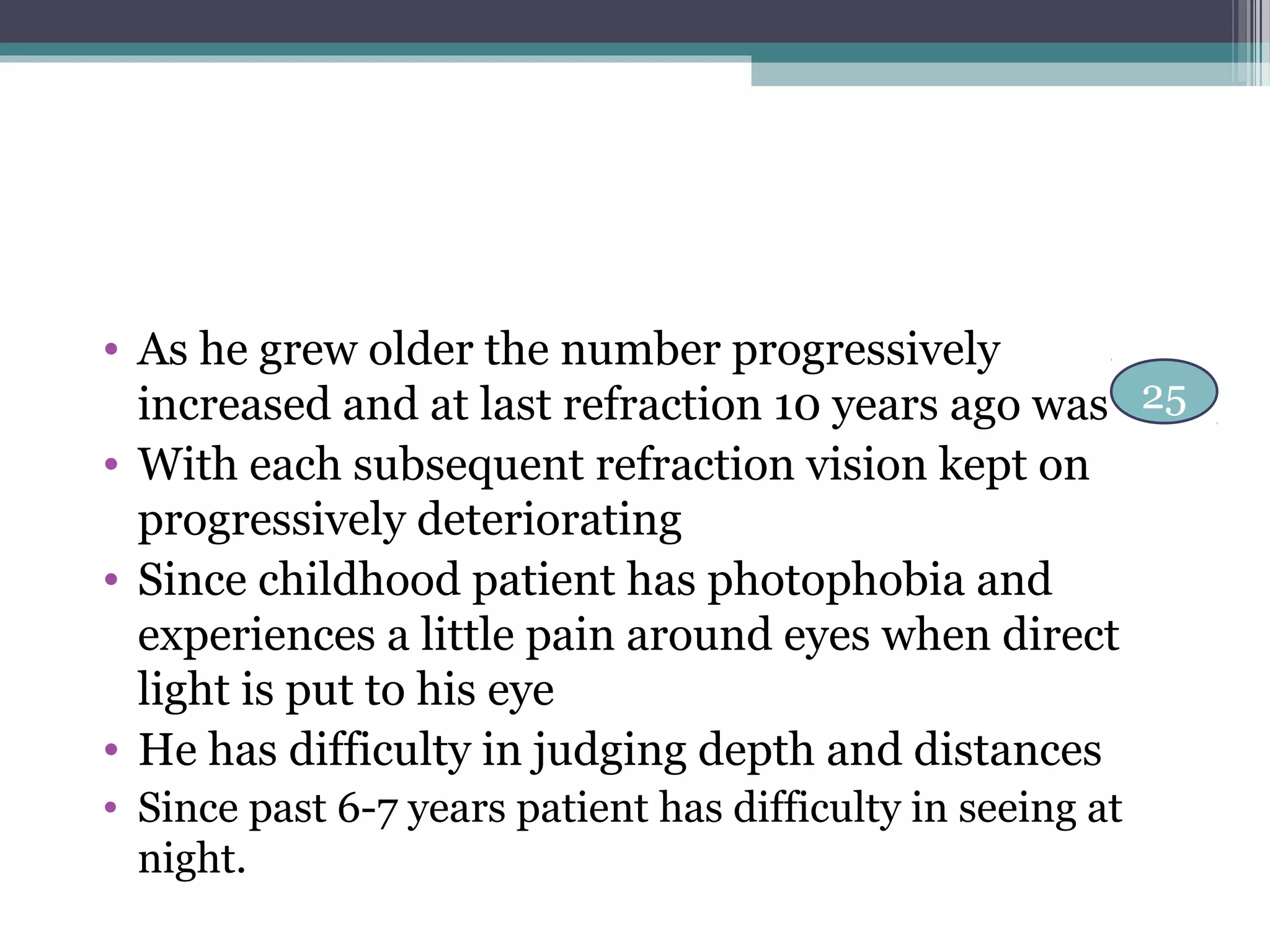 25
• As he grew older the number progressively
increased and at last refraction 10 years ago was
• With each subsequent refraction vision kept on
progressively deteriorating
• Since childhood patient has photophobia and
experiences a little pain around eyes when direct
light is put to his eye
• He has difficulty in judging depth and distances
• Since past 6-7 years patient has difficulty in seeing at
night.
 
