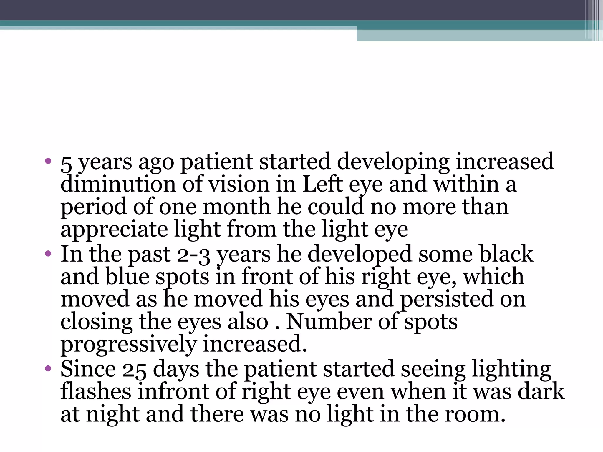 • 5 years ago patient started developing increased
diminution of vision in Left eye and within a
period of one month he could no more than
appreciate light from the light eye
• In the past 2-3 years he developed some black
and blue spots in front of his right eye, which
moved as he moved his eyes and persisted on
closing the eyes also . Number of spots
progressively increased.
• Since 25 days the patient started seeing lighting
flashes infront of right eye even when it was dark
at night and there was no light in the room.
 