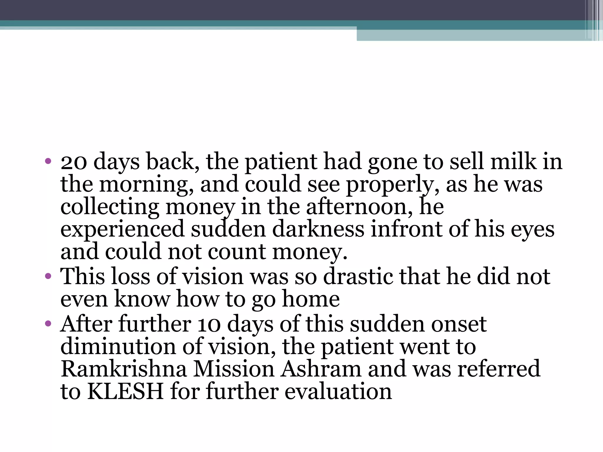 • 20 days back, the patient had gone to sell milk in
the morning, and could see properly, as he was
collecting money in the afternoon, he
experienced sudden darkness infront of his eyes
and could not count money.
• This loss of vision was so drastic that he did not
even know how to go home
• After further 10 days of this sudden onset
diminution of vision, the patient went to
Ramkrishna Mission Ashram and was referred
to KLESH for further evaluation
 