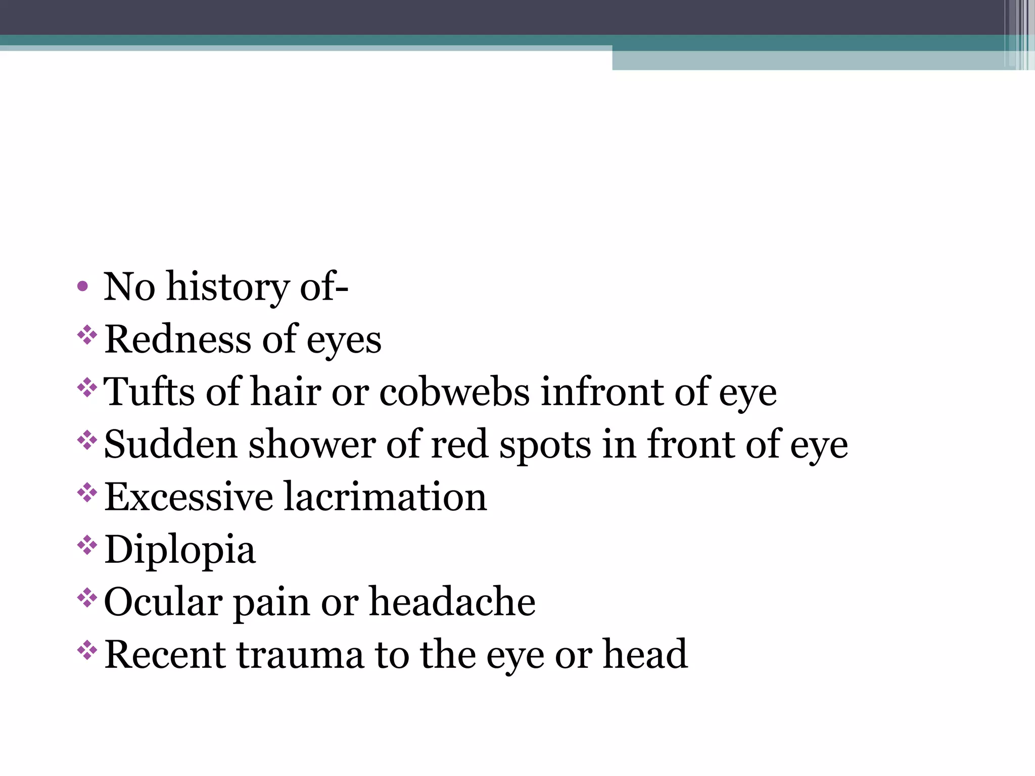 • No history of-
Redness of eyes
Tufts of hair or cobwebs infront of eye
Sudden shower of red spots in front of eye
Excessive lacrimation
Diplopia
Ocular pain or headache
Recent trauma to the eye or head
 