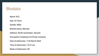 Biodata
Name: XYZ
Age: 33 Years
Gender: Male
Marital status: Married
Address: North nazimabad , Karachi
Occupation: Employee at Private company
Date of Admission: 11th March 2023
Time of Admission: 10:41 am
Mode of Admission: ER
 