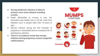 ● During adulthood, infection is likely to
produce more sever disease including
orchitis.
● Death attributable to mumps is rare, the
estimated case fatality rate is 3.8 per more than
fatalities occur in people older than 19 years of
age.
● Mumps infection during the first trimester of
pregnancy is associated with an increased risk of
spontaneous abortion.
● There is no evidence exists that mumps
infection during pregnancy causes congenital
malformations.
 