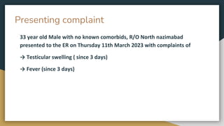 Presenting complaint
33 year old Male with no known comorbids, R/O North nazimabad
presented to the ER on Thursday 11th March 2023 with complaints of
→ Testicular swelling ( since 3 days)
→ Fever (since 3 days)
 