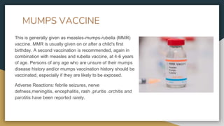MUMPS VACCINE
This is generally given as measles-mumps-rubella (MMR)
vaccine. MMR is usually given on or after a child's first
birthday. A second vaccination is recommended, again in
combination with measles and rubella vaccine, at 4-6 years
of age. Persons of any age who are unsure of their mumps
disease history and/or mumps vaccination history should be
vaccinated, especially if they are likely to be exposed.
Adverse Reactions: febrile seizures, nerve
defness,meningitis, encephalitis, rash ,pruritis .orchitis and
parotitis have been reported rarely.
 