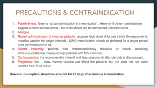 PRECAUTIONS & CONTRAINDICATION
1. Febrile illness: fever is not contraindication to immunization . However if other manifestations
suggest a more serious illness , the child should not be immunized until recovered .
2. Allergies
3. Recent administration of immune globulin: because high dose of Ig can inhibit the response to
measles vaccine for longer intervals , MMR immunization should be deferred for a longer period
after administration of IG.
4. Altered immunity: patients with immunodeficiency diseases or people receiving
immunosuppressive therapy except patients with HIV infection.
5. Corticosteroids: the recommended interval is at least one month after steroids is discontinued.
6. Pregnancy: live – virus mumps vaccine can infect the placenta but the virus has not been
isolated from fetal tissue
However conception should be avoided for 28 days after mumps immunization.
 