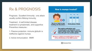 Rx & PROGNOSIS
Prognosis : Excellent Immunity : one attack
usually confers lifelong immunity
Treatment : A self limited disease,
treatment is symptomatic, and supportive
Preventive measures :
1. Passive protection immune globulin is
ineffective against mumps
2. Active immunization: MMR
 