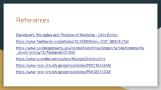References
Davidson's Principles and Practice of Medicine - 24th Edition
https://www.frontiersin.org/articles/10.3389/fimmu.2021.582946/full
https://www.sandiegocounty.gov/content/sdc/hhsa/programs/phs/community
_epidemiology/dc/Mumpsdraft.html
https://www.karynho.com/gallery/MumpsOrchitis.html
https://www.ncbi.nlm.nih.gov/pmc/articles/PMC1633545/
https://www.ncbi.nlm.nih.gov/pmc/articles/PMC8013702/
 