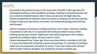 HOPC
According to the patient he was in his usual state of health 7 days ago when he
developed swelling on left mandibular area/jaw. Swelling increased gradually and
was unilateral initially however after 2 days was present on Right side also.
Patient complained of mild pain which increased on chewing. On 4th day swelling
started to decrease. No history of earache. He started taking Augmentin 625mg
and Panadol.
Patient complaint of testicular swelling and Fever since 3 days. Testicular swelling
is localized on Left side. It is associated with mild pain which increase while
walking and during urination. Slight pain relief while lying down. Pain radiates
towards the umbilical region. On pain scale it is 3/10
Patient developed fever 3 days ago. Fever was intermittent, recorded at 101-102
F. It was associated with shivering, nausea and vomiting. 2-3 episodes of vomiting
which was non-projectile and watery in nature. Fever was temporarily relieved
with Panadol. Patients daughter was treated for mumps 2 months ago.
 