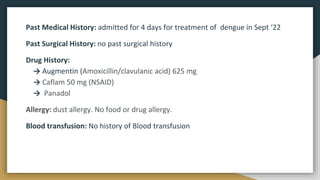 Past Medical History: admitted for 4 days for treatment of dengue in Sept ‘22
Past Surgical History: no past surgical history
Drug History:
→ Augmentin (Amoxicillin/clavulanic acid) 625 mg
→ Caflam 50 mg (NSAID)
→ Panadol
Allergy: dust allergy. No food or drug allergy.
Blood transfusion: No history of Blood transfusion
 