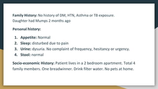 Family History: No history of DM, HTN, Asthma or TB exposure.
Daughter had Mumps 2 months ago
Personal history:
1. Appetite: Normal
2. Sleep: disturbed due to pain
3. Urine: dysuria. No complaint of frequency, hesitancy or urgency.
4. Stool: normal
Socio-economic History: Patient lives in a 2 bedroom apartment. Total 4
family members. One breadwinner. Drink filter water. No pets at home.
 