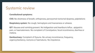 Systemic review
Constitutional symptoms:
CVS: No shortness of breath, orthopnoea, paroxysmal nocturnal dyspnea, palpitations
Respiratory system: No cough, hemoptysis and hoarseness or wheeze.
GIT: Nausea and vomiting present. No Indigestion and heartburn/reflux , epigastric
pain, or haematemesis. No complaint of Constipation, fecal incontinence, diarrhea or
melena.
Genitourinary: Complaint of Dysuria. No urinary incontinence, frequency,
urgency,hesitancy, nocturia or haematuria. No impotence.
 