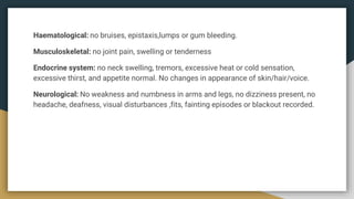 Haematological: no bruises, epistaxis,lumps or gum bleeding.
Musculoskeletal: no joint pain, swelling or tenderness
Endocrine system: no neck swelling, tremors, excessive heat or cold sensation,
excessive thirst, and appetite normal. No changes in appearance of skin/hair/voice.
Neurological: No weakness and numbness in arms and legs, no dizziness present, no
headache, deafness, visual disturbances ,fits, fainting episodes or blackout recorded.
 