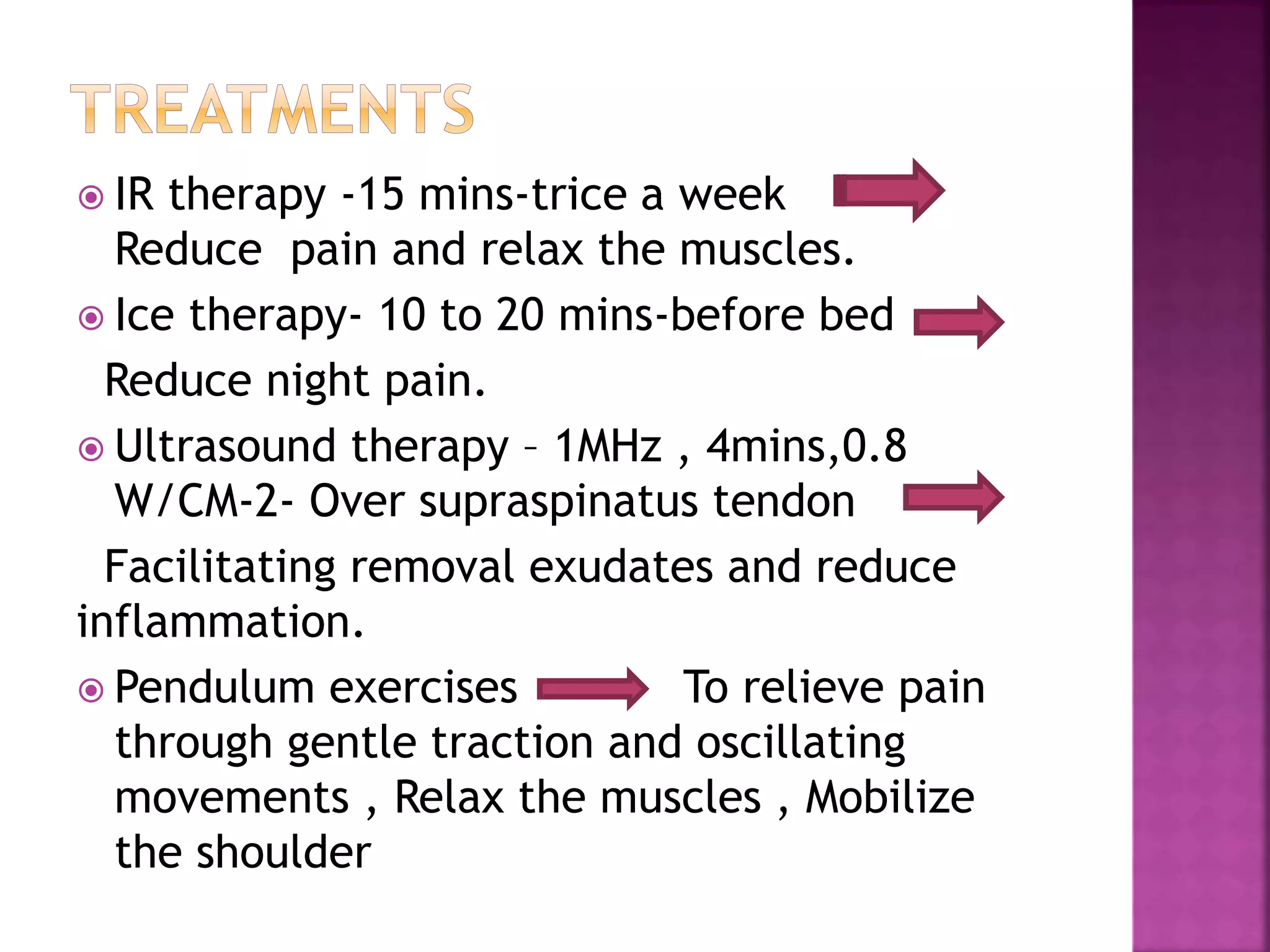 IR therapy -15 mins-trice a week
Reduce pain and relax the muscles.
 Ice therapy- 10 to 20 mins-before bed
Reduce night pain.
 Ultrasound therapy – 1MHz , 4mins,0.8
W/CM-2- Over supraspinatus tendon
Facilitating removal exudates and reduce
inflammation.
 Pendulum exercises To relieve pain
through gentle traction and oscillating
movements , Relax the muscles , Mobilize
the shoulder
 