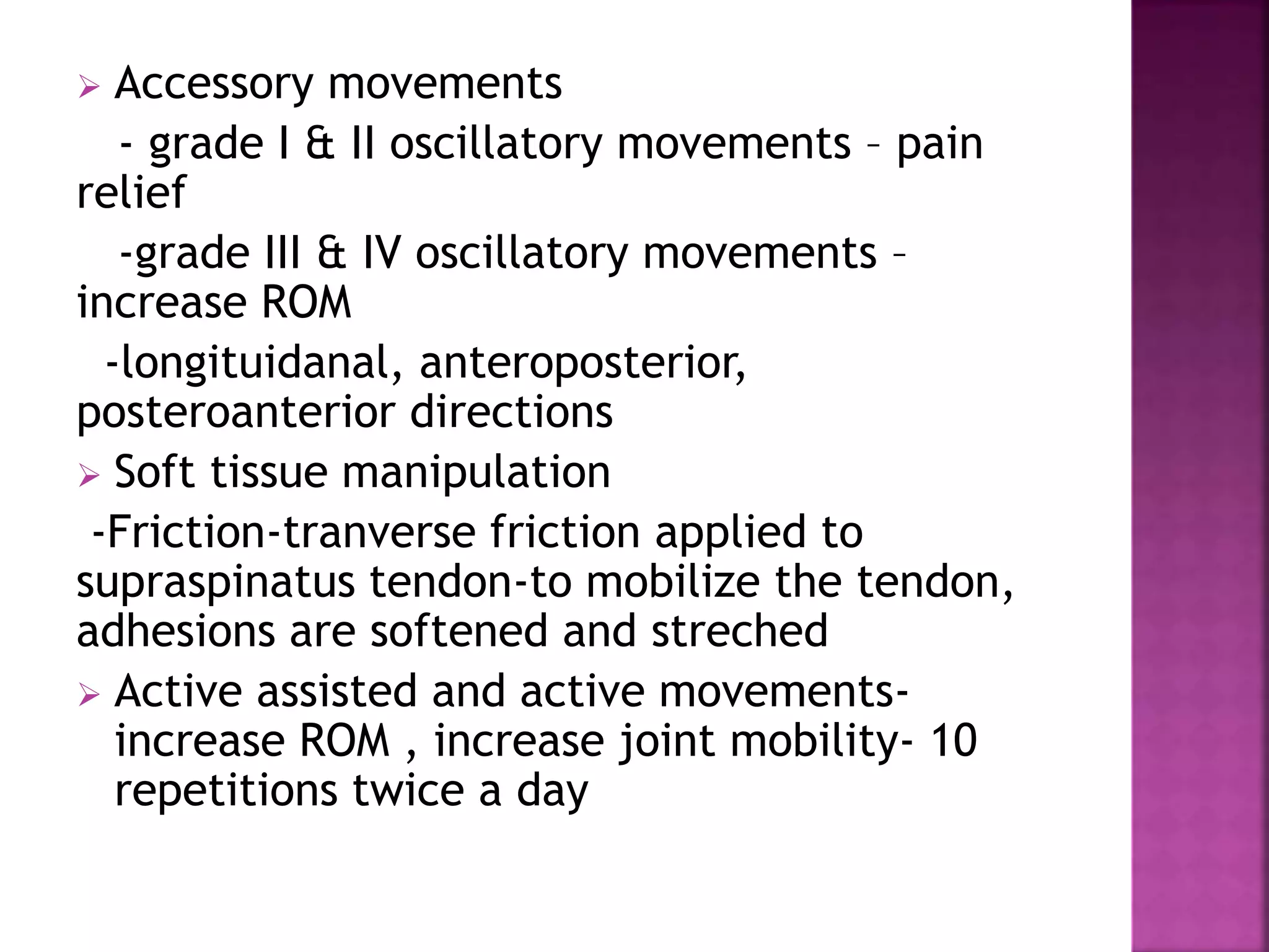  Accessory movements
- grade I & II oscillatory movements – pain
relief
-grade III & IV oscillatory movements –
increase ROM
-longituidanal, anteroposterior,
posteroanterior directions
 Soft tissue manipulation
-Friction-tranverse friction applied to
supraspinatus tendon-to mobilize the tendon,
adhesions are softened and streched
 Active assisted and active movements-
increase ROM , increase joint mobility- 10
repetitions twice a day
 