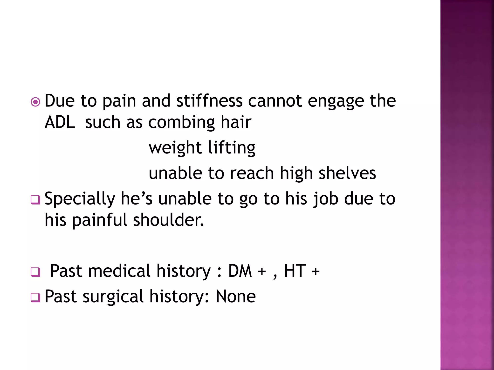  Due to pain and stiffness cannot engage the
ADL such as combing hair
weight lifting
unable to reach high shelves
 Specially he’s unable to go to his job due to
his painful shoulder.
 Past medical history : DM + , HT +
 Past surgical history: None
 