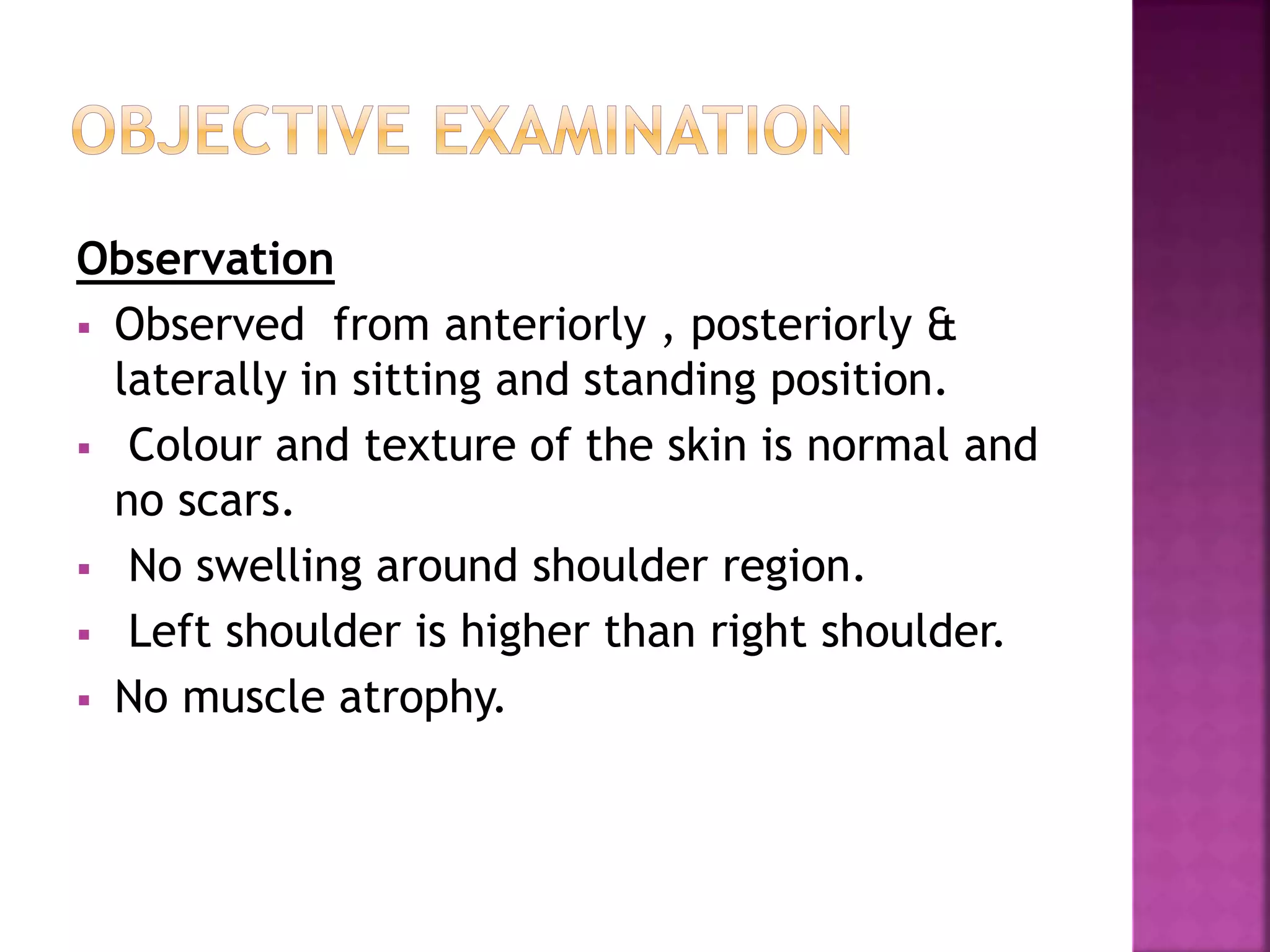 Observation
 Observed from anteriorly , posteriorly &
laterally in sitting and standing position.
 Colour and texture of the skin is normal and
no scars.
 No swelling around shoulder region.
 Left shoulder is higher than right shoulder.
 No muscle atrophy.
 